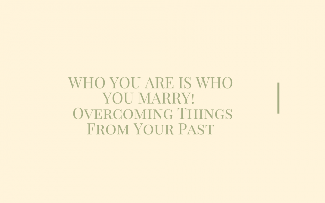 WHO YOU ARE IS WHO YOU MARRY!  Overcoming Things From Your Past